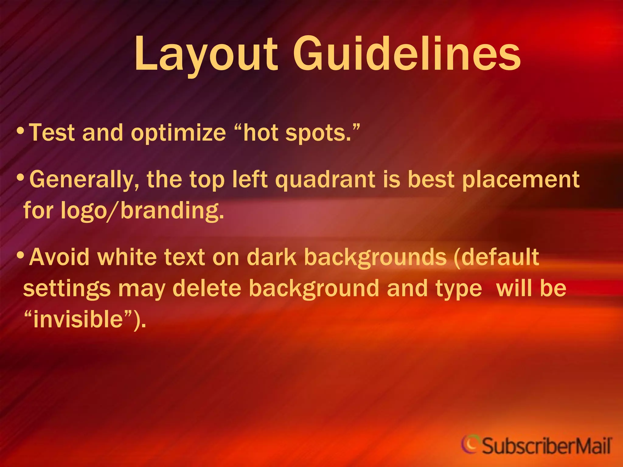 Layout Guidelines Test and optimize “hot spots.” Generally, the top left quadrant is best placement for logo/branding. Avoid white text on dark backgrounds (default settings may delete background and type  will be “invisible”). 