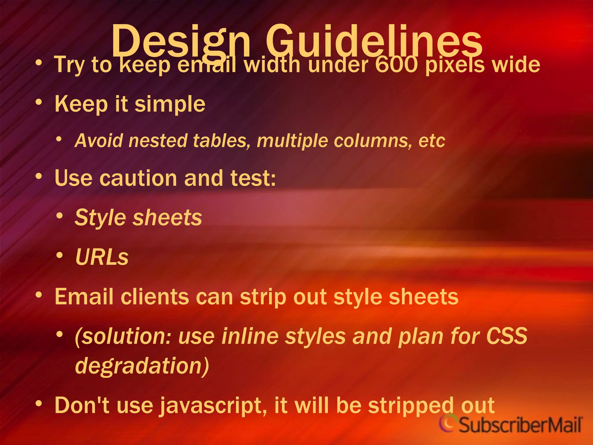 Try to keep email width under 600 pixels wide Keep it simple Avoid nested tables, multiple columns, etc Use caution and test: Style sheets URLs Email clients can strip out style sheets (solution: use inline styles and plan for CSS degradation) Don't use javascript, it will be stripped out Design Guidelines 