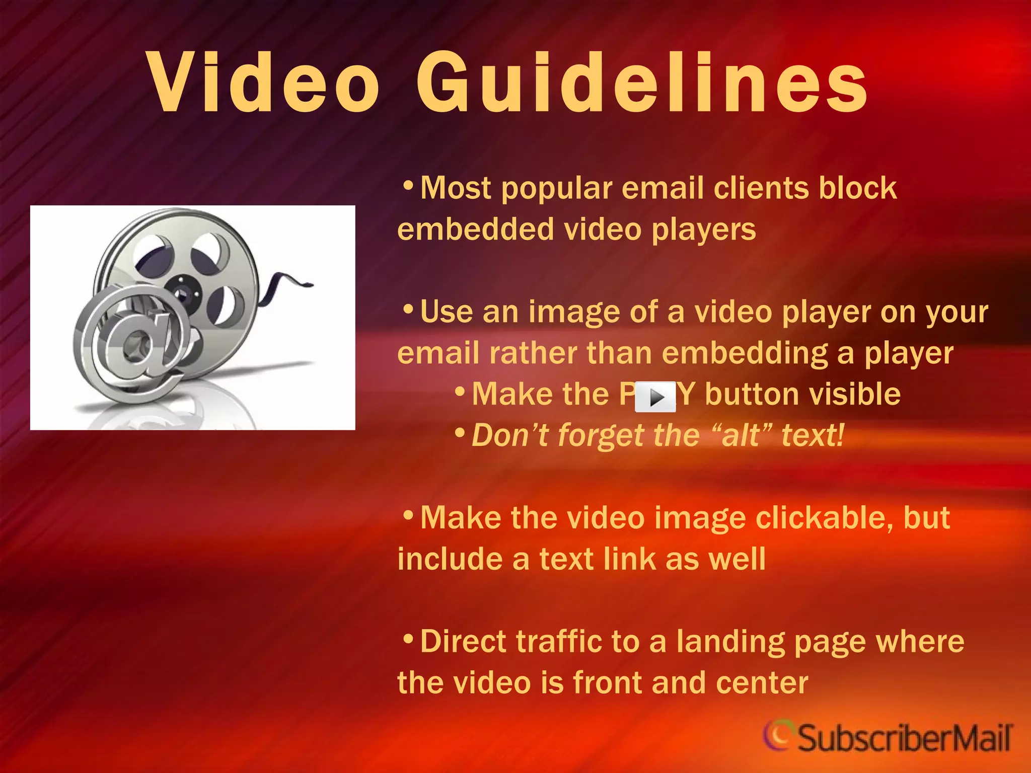 Video Guidelines Most popular email clients block embedded video players Use an image of a video player on your email rather than embedding a player Make the PLAY button visible Don’t forget the “alt” text! Make the video image clickable, but include a text link as well Direct traffic to a landing page where the video is front and center 