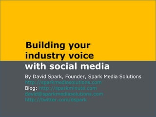 Building your  industry voice with social media By David Spark, Founder, Spark Media Solutions http://sparkmediasolutions.com Blog:  http://sparkminute.com [email_address] http://twitter.com/dspark 