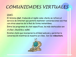 COMUNIDADES VIRTUALES
CHAT:
El término chat, traducido al inglés como charla, se refiere al
servicio de Internet que permite mantener conversaciones escritas
con otros usuarios de la Red de forma instantánea.
Entre los programas de chat específicos, los más destacados son
X-Chat, ChatZilla o mIRC.
Existen chats que incorporan la utilidad webcam y permiten la
conversación mientras se muestra un vídeo. Son los videochats.
 