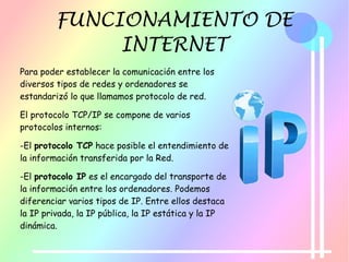 FUNCIONAMIENTO DE
INTERNET
Para poder establecer la comunicación entre los
diversos tipos de redes y ordenadores se
estandarizó lo que llamamos protocolo de red.
El protocolo TCP/IP se compone de varios
protocolos internos:
-El protocolo TCP hace posible el entendimiento de
la información transferida por la Red.
-El protocolo IP es el encargado del transporte de
la información entre los ordenadores. Podemos
diferenciar varios tipos de IP. Entre ellos destaca
la IP privada, la IP pública, la IP estática y la IP
dinámica.
 