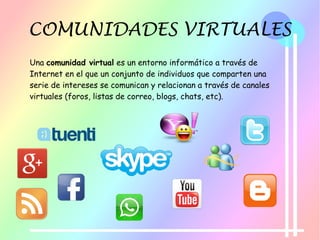 COMUNIDADES VIRTUALES
Una comunidad virtual es un entorno informático a través de
Internet en el que un conjunto de individuos que comparten una
serie de intereses se comunican y relacionan a través de canales
virtuales (foros, listas de correo, blogs, chats, etc).
 