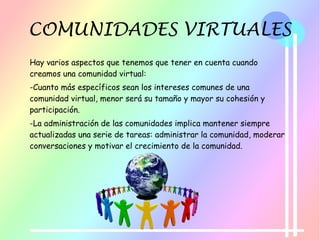 COMUNIDADES VIRTUALES
Hay varios aspectos que tenemos que tener en cuenta cuando
creamos una comunidad virtual:
-Cuanto más específicos sean los intereses comunes de una
comunidad virtual, menor será su tamaño y mayor su cohesión y
participación.
-La administración de las comunidades implica mantener siempre
actualizadas una serie de tareas: administrar la comunidad, moderar
conversaciones y motivar el crecimiento de la comunidad.
 