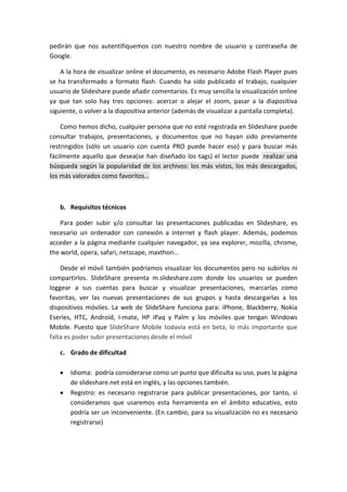 pedirán que nos autentifiquemos con nuestro nombre de usuario y contraseña de
Google.

    A la hora de visualizar online el documento, es necesario Adobe Flash Player pues
se ha transformado a formato flash. Cuando ha sido publicado el trabajo, cualquier
usuario de Slideshare puede añadir comentarios. Es muy sencilla la visualización online
ya que tan solo hay tres opciones: acercar o alejar el zoom, pasar a la diapositiva
siguiente, o volver a la diapositiva anterior (además de visualizar a pantalla completa).

    Como hemos dicho, cualquier persona que no esté registrada en Slideshare puede
consultar trabajos, presentaciones, y documentos que no hayan sido previamente
restringidos (sólo un usuario con cuenta PRO puede hacer eso) y para buscar más
fácilmente aquello que desea(se han diseñado los tags) el lector puede realizar una
búsqueda según la popularidad de los archivos: los más vistos, los más descargados,
los más valorados como favoritos…



   b. Requisitos técnicos

    Para poder subir y/o consultar las presentaciones publicadas en Slideshare, es
necesario un ordenador con conexión a internet y flash player. Además, podemos
acceder a la página mediante cualquier navegador, ya sea explorer, mozilla, chrome,
the world, opera, safari, netscape, maxthon...

    Desde el móvil también podríamos visualizar los documentos pero no subirlos ni
compartirlos. SlideShare presenta m.slideshare.com donde los usuarios se pueden
loggear a sus cuentas para buscar y visualizar presentaciones, marcarlas como
favoritas, ver las nuevas presentaciones de sus grupos y hasta descargarlas a los
dispositivos móviles. La web de SlideShare funciona para: iPhone, Blackberry, Nokia
Eseries, HTC, Android, I-mate, HP iPaq y Palm y los móviles que tengan Windows
Mobile. Puesto que SlideShare Mobile todavía está en beta, lo más importante que
falta es poder subir presentaciones desde el móvil

   c. Grado de dificultad

       Idioma: podría considerarse como un punto que dificulta su uso, pues la página
       de slideshare.net está en inglés, y las opciones también.
       Registro: es necesario registrarse para publicar presentaciones, por tanto, si
       consideramos que usaremos esta herramienta en el ámbito educativo, esto
       podría ser un inconveniente. (En cambio, para su visualización no es necesario
       registrarse)
 