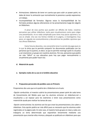 Animaciones: debemos de tener en cuenta que para subir un power point, no
       debe de tener la animación que normalmente le ponemos cuando exponemos
       un trabajo.
       Incompatibilidad de formatos: Algunas veces la incompatibilidad de los
       formatos produce algunas alteraciones en las presentaciones luego de colgarla
       en Slideshare.

              A pesar de esos puntos que pueden ser difíciles de tratar, nosotros
       pensamos que utilizar slideshare, tanto para visualizaciones como para colgar
       una presentación, no es nada complicado pues tiene muy pocas opciones y su
       uso es simple. Una vez nos hemos metido en la página, si investigamos muy
       poco, en seguida nos acostumbramos y descubrimos las posibles opciones que
       nos ofrece Slideshare.

               Como futuros docentes, nos convendría tener la versión de pago pues es
       la que la única que te permite compartir los documentos publicados con las
       personas que tú quieres, es decir, la que te permite restringir quién lo visualiza
       y así crearíamos un grupo con nuestros alumnos. Por eso, pensamos que podría
       ser más “difícil” su uso educativo pues hay que pagar mensualmente o
       anualmente para poder hacer eso.


   d. Material de ayuda



   e. Ejemplos reales de su uso en el ámbito educativo




   f. Propuestas personales de posibles usos en Primaria

Proponemos dos usos que se le podría dar a Slideshare en el aula:

-Opción conductista: el maestro subiría las presentaciones power point de cada tema
de Conocimiento del Medio para que los alumnos entraran en slideshare.net a
visualizarlas y así repasar para los exámenes o tener esas presentaciones como
material de ayuda para realizar las tareas de casa.

-Opción constructivista: los alumnos son los que crean las presentaciones y las suben a
slideshare. Esta opción podría ser más difícil pues es necesario que los alumnos estén
registrados en la página web. En este caso, el maestro haría grupos en clase y cada uno
trabajaría un tema determinado que expondrían brevemente mediante una
presentación que crearían ellos mismos y después se publicaría en slideshare para que
 