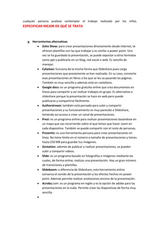 cualquier persona pudiese contemplar el trabajo realizado por los niños.
ESPECIFICAR MEJOR DE QUÉ SE TRATA



   g. Herramientas alternativas
            Zoho Show: para crear presentaciones directamente desde internet, te
            ofrecen plantillas con las que trabajar y es similar a power point. Una
            vez se ha guardado la presentación, se puede exportar a otros formatos
            como ppt y publicarla en un blog, red social o web. Es sencilla de
            manejar.
            Calameo: funciona de la misma forma que Slideshare pues carga
            presentaciones que previamente se han realizado. En su caso, convierte
            esas presentaciones en libros a los que se les va pasando las páginas.
            También es muy sencillo y además está en castellano.
            Google docs: es un programa gratuito online que crea documentos en
            líneas para compartir y así realizar trabajos en grupo. Es alternativo a
            slideshare porque la presentación se hace en web pero puede
            publicarse y compartirse fácilmente.
            Authorstream: también está pensado para subir y compartir
            presentaciones y su funcionamiento es muy parecido a Slideshare,
            teniendo así acceso a crear un canal de presentaciones.
            Prezi: es un programa online para realizar presentaciones basándose en
            un mapa que vas recorriendo sobre el que tienes que hacer zoom en
            cada diapositiva. También se puede compartir con el resto de personas.
            Prezentic: es una herramienta peruana para crear presentaciones en
            línea. No tiene límite en el número o tamaño de presentaciones y tienes
            hasta 250 MB para guardar tus imágenes.
            Zentation: además de publicar y realizar presentaciones, se pueden
            subir y compartir vídeos.
            Slide: es un programa basado en fotografías e imágenes mediante las
            cuales, de forma online, realizas una presentación. Hay un gran número
            de transiciones y plantillas.
            Slideboom: a diferencia de Slideshare, esta herramienta online
            conserva el sonido de la presentación y los efectos hechos en power
            point. Además permite realizar anotaciones encima de la presentación.
            Acroba.com: es un programa en inglés y es la opción de adobe para las
            presentaciones en la nube. Permite crear las diapositivas de forma muy
            sencilla.
 