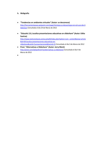h. Webgrafía



   “Tendencias en ambientes virtuales” (Autor: se desconoce)
   http://herramientasava.wetpaint.com/page/Ventajas+y+desventajas+en+el+uso+de+S
   lideshare Consultada el día 24 de Marzo de 2012


   “Educatic 2.0, Localiza presentaciones educativas en slideshare” (Autor: Edita
   Sueiras)
   http://www.lasticenelaula.es/escuela20/index.php?option=com_content&view=article
   &id=64:localiza-presentaciones-educativas-en-
   slideshare&catid=2:presentaciones&Itemid=15 Consultada el día 3 de Marzo de 2012
   Prezi: “Alternativas a Slideshare” (Autor: Jerry Mont)
   http://prezi.com/jb2qo4ct1h7x/alternativas-a-slideshare/ Consultada el día 4 de
   Marzo de 2012
 