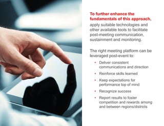 To further enhance the
fundamentals of this approach,
apply suitable technologies and
other available tools to facilitate
post-meeting communication,
sustainment and monitoring.
The right meeting platform can be
leveraged post-event to:
• Deliver consistent
communications and direction
• Reinforce skills learned
• Keep expectations for
performance top of mind
• Recognize success
• Report results to foster
competition and rewards among
and between regions/districts
 