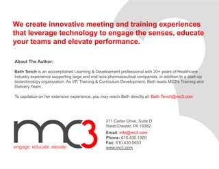 We create innovative meeting and training experiences
that leverage technology to engage the senses, educate
your teams and elevate performance.
211 Carter Drive, Suite D
West Chester, PA 19382
Email: info@mc3.com
Phone: 610.430.1900
Fax: 610.430.0653
www.mc3.com
About The Author:
Beth Tench is an accomplished Learning & Development professional with 20+ years of Healthcare
Industry experience supporting large and mid-size pharmaceutical companies, in addition to a start-up
biotechnology organization. As VP, Training & Curriculum Development, Beth leads MC3’s Training and
Delivery Team.
To capitalize on her extensive experience, you may reach Beth directly at: Beth.Tench@mc3.com
 