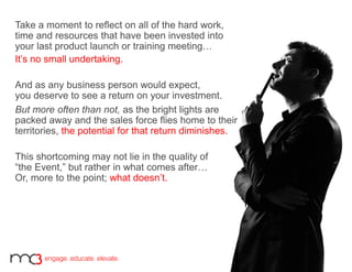 Take a moment to reflect on all of the hard work,
time and resources that have been invested into
your last product launch or training meeting…
It’s no small undertaking.
And as any business person would expect,
you deserve to see a return on your investment.
But more often than not, as the bright lights are
packed away and the sales force flies home to their
territories, the potential for that return diminishes.
This shortcoming may not lie in the quality of
“the Event,” but rather in what comes after…
Or, more to the point; what doesn’t.
 