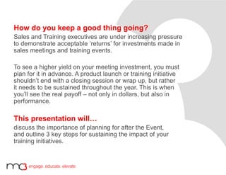 How do you keep a good thing going?
Sales and Training executives are under increasing pressure
to demonstrate acceptable ‘returns’ for investments made in
sales meetings and training events.
To see a higher yield on your meeting investment, you must
plan for it in advance. A product launch or training initiative
shouldn’t end with a closing session or wrap up, but rather
it needs to be sustained throughout the year. This is when
you’ll see the real payoff – not only in dollars, but also in
performance.
This presentation will…
discuss the importance of planning for after the Event,
and outline 3 key steps for sustaining the impact of your
training initiatives.
 