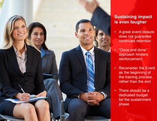 Sustaining impact
is even tougher
• A great event closure
does not guarantee
continued retention
• “Once and done”
approach hinders
reinforcement
• Reconsider the Event
as the beginning of
the training process,
rather than the end
• There should be a
dedicated budget
for the sustainment
phase
 