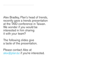 Alex Bradley, Plan’s head of trends,
recently gave a trends presentation
at the TAID conference in Taiwan.
We wonder if you would be
interested in him sharing
it with your team?
The following slides give
a taste of the presentation.
Please contact Alex at
alex@plan.bz if you’re interested.

 