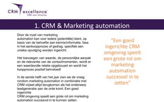 “Een goed
ingerichte CRM
omgeving speelt
een grote rol om
marketing
automation
succesvol in te
zetten”
1. CRM & Marketing automation
Door de inzet van marketing
automation kan voor iedere (potentiële) klant, op
basis van de behoefte aan kennis/informatie, fase
in het aankoopproces of gedrag, specifiek een
unieke opvolging worden ingericht.
Het toevoegen van waarde, de persoonlijke aanpak
en de relevantie van de contactmomenten, wordt er
een waardevolle relatie opgebouwd en wordt het
koopproces positief beïnvloedt
In de eerste helft van het jaar zien we de vraag
rondom marketing automation in combinatie met
CRM vrijwel altijd terugkomen als het onderwerp
leadgeneratie aan de orde komt. Een goed
ingerichte
CRM omgeving speelt een grote rol om marketing
automation succesvol in te kunnen zetten.
 