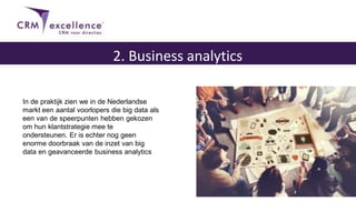 2. Business analytics
In de praktijk zien we in de Nederlandse
markt een aantal voorlopers die big data als
een van de speerpunten hebben gekozen
om hun klantstrategie mee te
ondersteunen. Er is echter nog geen
enorme doorbraak van de inzet van big
data en geavanceerde business analytics
 