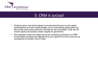 • Ondanks dat er veel wordt ingezet op social advertising en op een sterke
aanwezigheid op social media kanalen, zijn er maar weinig organisaties die
het succes ook kunnen aantonen. Dat ligt niet aan de kanalen, maar aan de
manier waarop de kanalen worden ingezet en gemonitord.
• Het meetbaar maken kan alleen als social, marketing automation en CRM
functionaliteit op elkaar zijn afgestemd en zijn ingericht om het succes van de
campagnes en kanalen ook te meten.
3. CRM is sociaal
 
