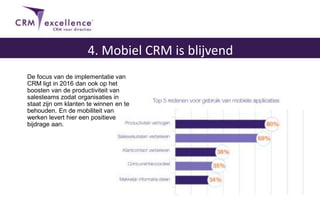 De focus van de implementatie van
CRM ligt in 2016 dan ook op het
boosten van de productiviteit van
salesteams zodat organisaties in
staat zijn om klanten te winnen en te
behouden. En de mobiliteit van
werken levert hier een positieve
bijdrage aan.
4. Mobiel CRM is blijvend
 