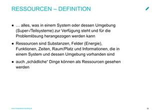 www.integratedconsulting.at 22
RESSOURCEN – DEFINITION
● … alles, was in einem System oder dessen Umgebung
(Super-/Teilsysteme) zur Verfügung steht und für die
Problemlösung herangezogen werden kann
● Ressourcen sind Substanzen, Felder (Energie),
Funktionen, Zeiten, Raum/Platz und Informationen, die in
einem System und dessen Umgebung vorhanden sind
● auch „schädliche“ Dinge können als Ressourcen gesehen
werden
 