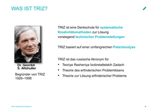 www.integratedconsulting.at 6
WAS IST TRIZ?
TRIZ ist eine Denkschule für systematische
Kreativitätsmethoden zur Lösung
vorwiegend technischer Problemstellungen
TRIZ basiert auf einer umfangreichen Patentanalyse
TRIZ ist das russische Akronym für
• Teoriya Resheniya Izobretaltelskih Zadach
• Theorie des erfinderischen Problemlösens
• Theorie zur Lösung erfinderischer ProblemeBegründer von TRIZ
1926–1998
 