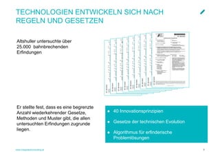 www.integratedconsulting.at 7
TECHNOLOGIEN ENTWICKELN SICH NACH
REGELN UND GESETZEN
Altshuller untersuchte über
25.000 bahnbrechenden
Erfindungen
● 40 Innovationsprinzipien
● Gesetze der technischen Evolution
● Algorithmus für erfinderische
Problemlösungen
Er stellte fest, dass es eine begrenzte
Anzahl wiederkehrender Gesetze,
Methoden und Muster gibt, die allen
untersuchten Erfindungen zugrunde
liegen.
 