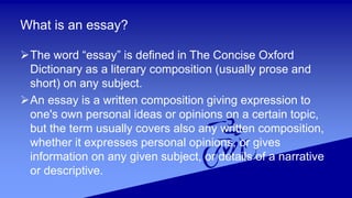 What is an essay?
The word “essay” is defined in The Concise Oxford
Dictionary as a literary composition (usually prose and
short) on any subject.
An essay is a written composition giving expression to
one's own personal ideas or opinions on a certain topic,
but the term usually covers also any written composition,
whether it expresses personal opinions, or gives
information on any given subject, or details of a narrative
or descriptive.
 
