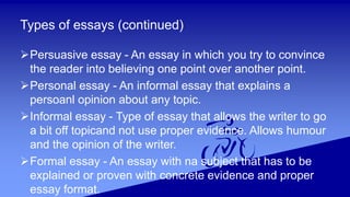 Types of essays (continued)
Persuasive essay - An essay in which you try to convince
the reader into believing one point over another point.
Personal essay - An informal essay that explains a
persoanl opinion about any topic.
Informal essay - Type of essay that allows the writer to go
a bit off topicand not use proper evidence. Allows humour
and the opinion of the writer.
Formal essay - An essay with na subject that has to be
explained or proven with concrete evidence and proper
essay format.
 