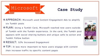 Case Study
 APPROACH: M i c r o s o f t u s e d C o n t e n t E n g a g e m e n t A d s t o a m p l i f y
s i x Tu m b l r p o s t s
 PLAN: U s i n g a Tu m b l r C a r d , M i c r o s o f t r e a c h e d n e w u s e r s o u t s i d e
o f Tu m b l r w i t h t h e Tu m b l r e x p e r i e n c e . I n t h e c a r d , t h e Tu m b l r p o s t
a p p e a r s w i t h s o c i a l s h a r i n g b u t t o n s a n d u n i q u e c a l l s t o a c t i o n a n d
Tu m b l r Fo l l o w b u t t o n
 RESULT: 5 2 % I n c r e a s e d E n g a g e m e n t
 TIP: I t w a s m o r e i m p o r t a n t t o h a v e u s e r s e n g a g e w i t h c o n t e n t
t h a n i n c r e a s e t ra f f i c t o s p e c i f i c c o n t e n t p a g e s
Microsoft
 