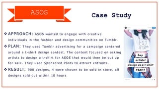 Case StudyASOS
 APPROACH: A S O S w a n t e d t o e n g a g e w i t h c r e a t i v e
i n d i v i d u a l s i n t h e f a s h i o n a n d d e s i g n c o m m u n i t i e s o n Tu m b l r.
 PLAN: T h e y u s e d Tu m b l r a d v e r t i s i n g f o r a c a m p a i g n c e n t e r e d
a r o u n d a t - s h i r t d e s i g n c o n t e s t . T h e c o n t e n t f o c u s e d o n a s k i n g
a r t i s t s t o d e s i g n a t - s h i r t f o r A S O S t h a t w o u l d t h e n b e p u t u p
f o r s a l e . T h e y u s e d S p o n s o r e d Po s t s t o a t t ra c t e n t ra n t s .
 RESULT: 9 0 0 d e s i g n s , 4 w e r e c h o s e n t o b e s o l d i n s t o r e , a l l
d e s i g n s s o l d o u t w i t h i n 1 0 h o u r s
 