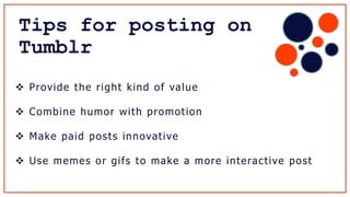 Tips for posting on
Tumblr
 Provide the right kind of value
 Combine humor with promotion
 Make paid posts innovative
 Use memes or gifs to make a more interactive post
 