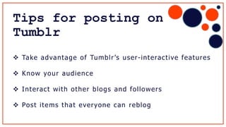  Take advantage of Tumblr’s user-interactive features
 Know your audience
 Interact with other blogs and followers
 Post items that everyone can reblog
Tips for posting on
Tumblr
 