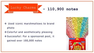 - 110,900 notes
 Used iconic marshmallows to brand
photo
 Colorful and aesthetically pleasing
 Successful: For a sponsored post, it
gained over 100,000 notes
Lucky Charms
 