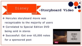 -Storyboard Video
 Hercules storyboard movie was
recognizable to the majority of users
 Correlated to Special Edition DVD
being sold in stores
 Successful: Got over 65,000 notes
for a sponsored post
Disney
 