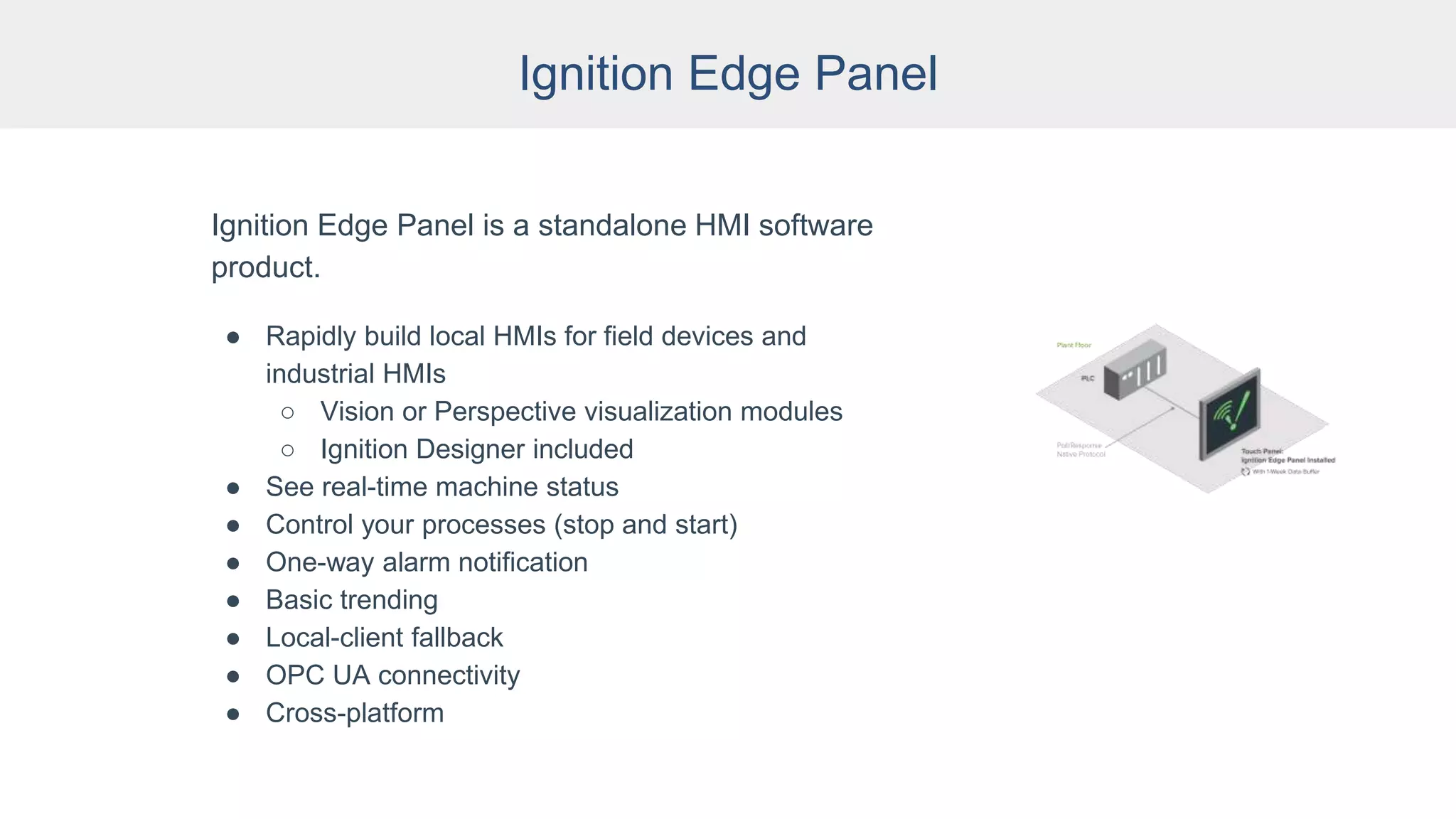 Ignition Edge Panel
Ignition Edge Panel is a standalone HMI software
product.
● Rapidly build local HMIs for field devices and
industrial HMIs
○ Vision or Perspective visualization modules
○ Ignition Designer included
● See real-time machine status
● Control your processes (stop and start)
● One-way alarm notification
● Basic trending
● Local-client fallback
● OPC UA connectivity
● Cross-platform
 