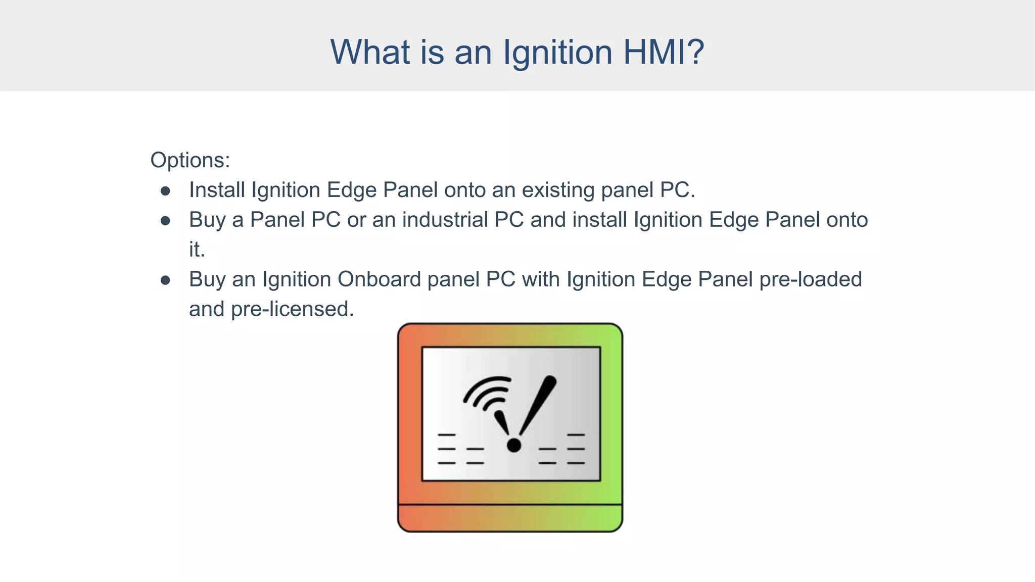 What is an Ignition HMI?
Options:
● Install Ignition Edge Panel onto an existing panel PC.
● Buy a Panel PC or an industrial PC and install Ignition Edge Panel onto
it.
● Buy an Ignition Onboard panel PC with Ignition Edge Panel pre-loaded
and pre-licensed.
 