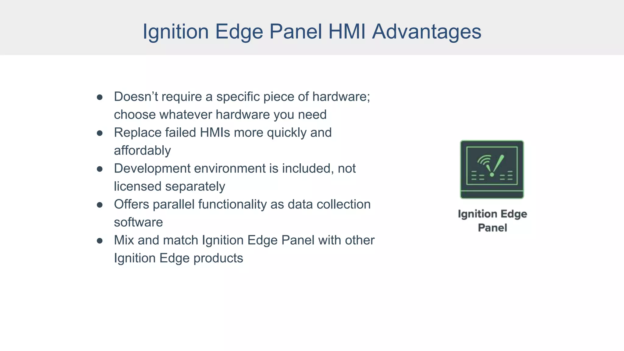 Ignition Edge Panel HMI Advantages
● Doesn’t require a specific piece of hardware;
choose whatever hardware you need
● Replace failed HMIs more quickly and
affordably
● Development environment is included, not
licensed separately
● Offers parallel functionality as data collection
software
● Mix and match Ignition Edge Panel with other
Ignition Edge products
 