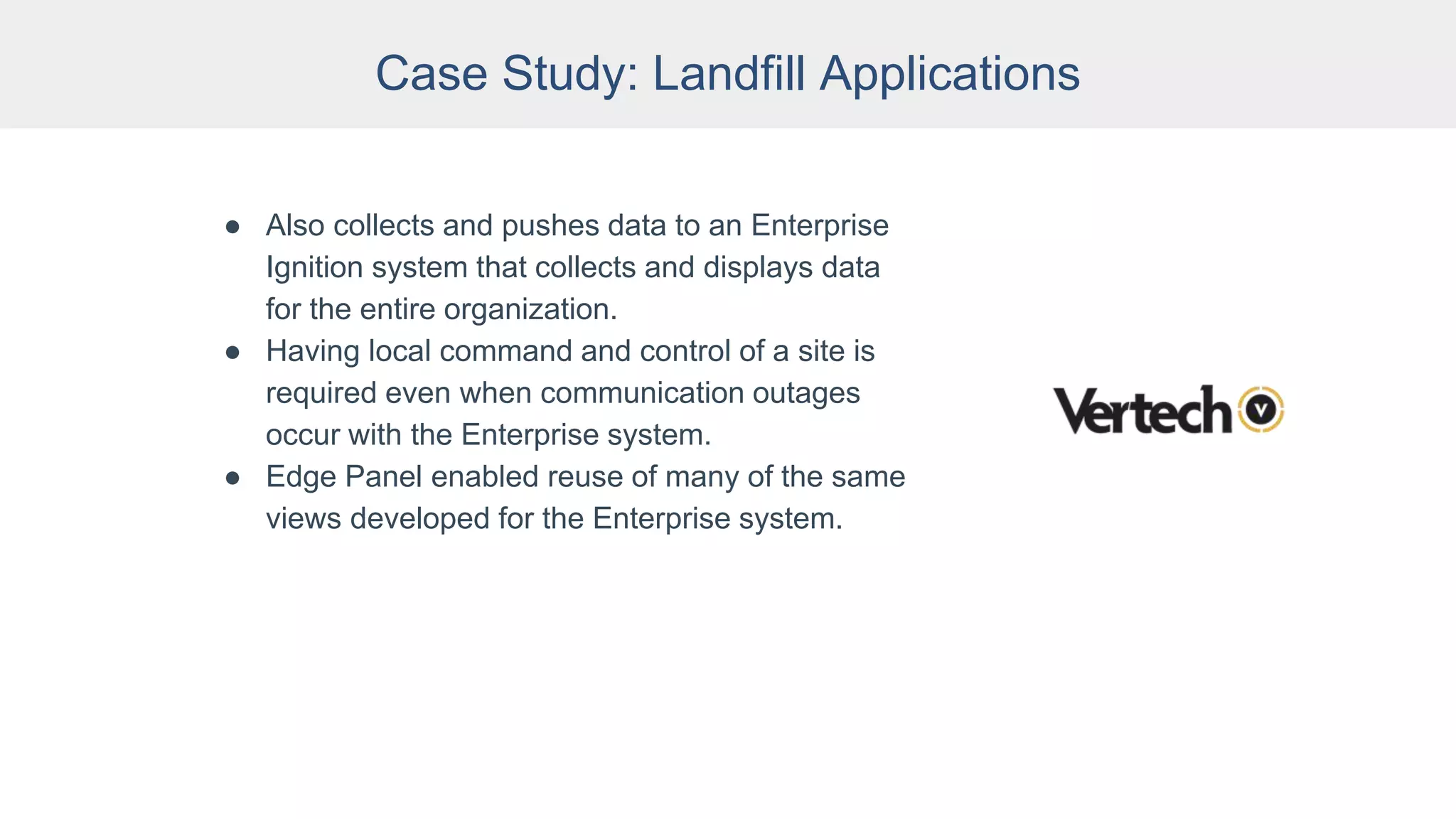 Case Study: Landfill Applications
● Also collects and pushes data to an Enterprise
Ignition system that collects and displays data
for the entire organization.
● Having local command and control of a site is
required even when communication outages
occur with the Enterprise system.
● Edge Panel enabled reuse of many of the same
views developed for the Enterprise system.
 