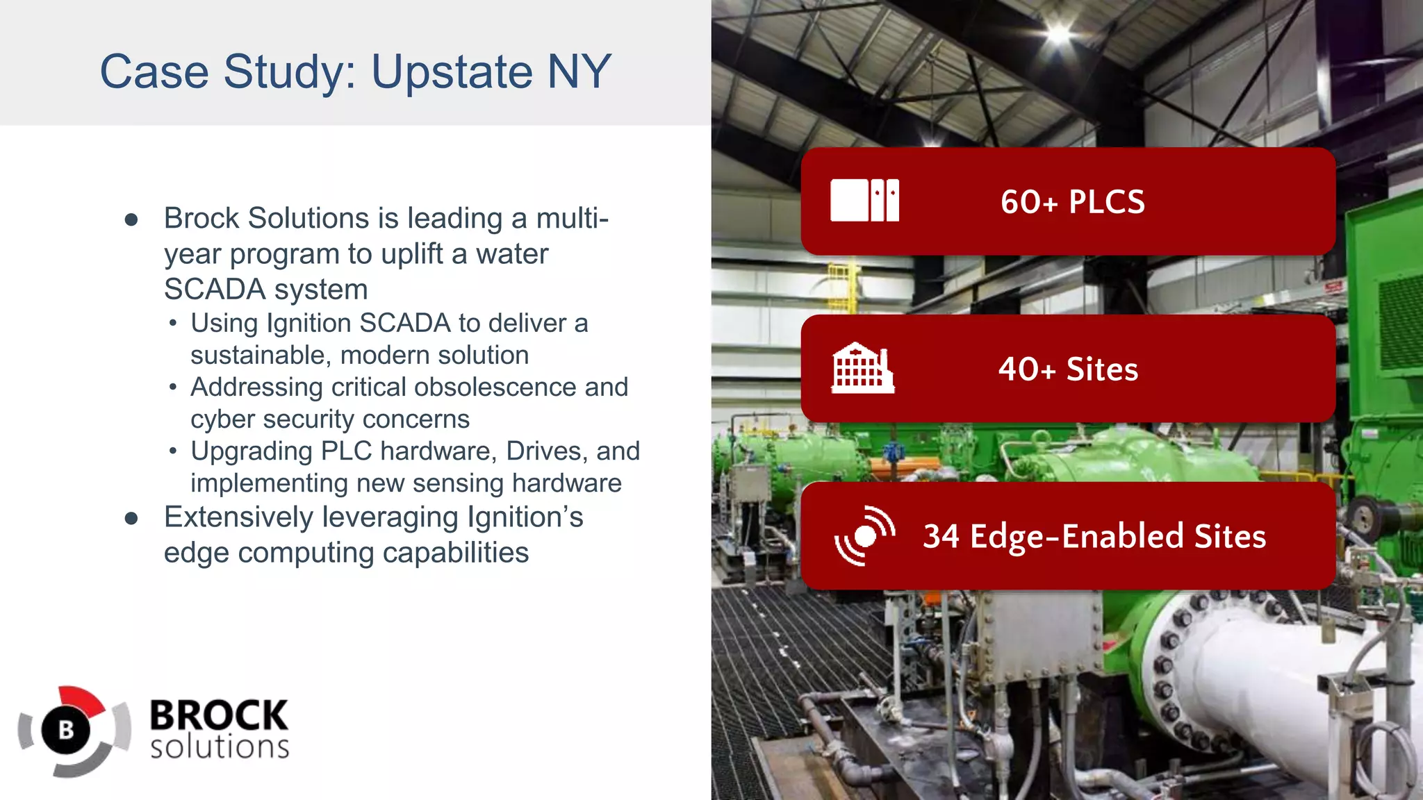 Case Study: Upstate NY
● Brock Solutions is leading a multi-
year program to uplift a water
SCADA system
• Using Ignition SCADA to deliver a
sustainable, modern solution
• Addressing critical obsolescence and
cyber security concerns
• Upgrading PLC hardware, Drives, and
implementing new sensing hardware
● Extensively leveraging Ignition’s
edge computing capabilities
60+ PLCS
34 Edge-Enabled Sites
40+ Sites
 