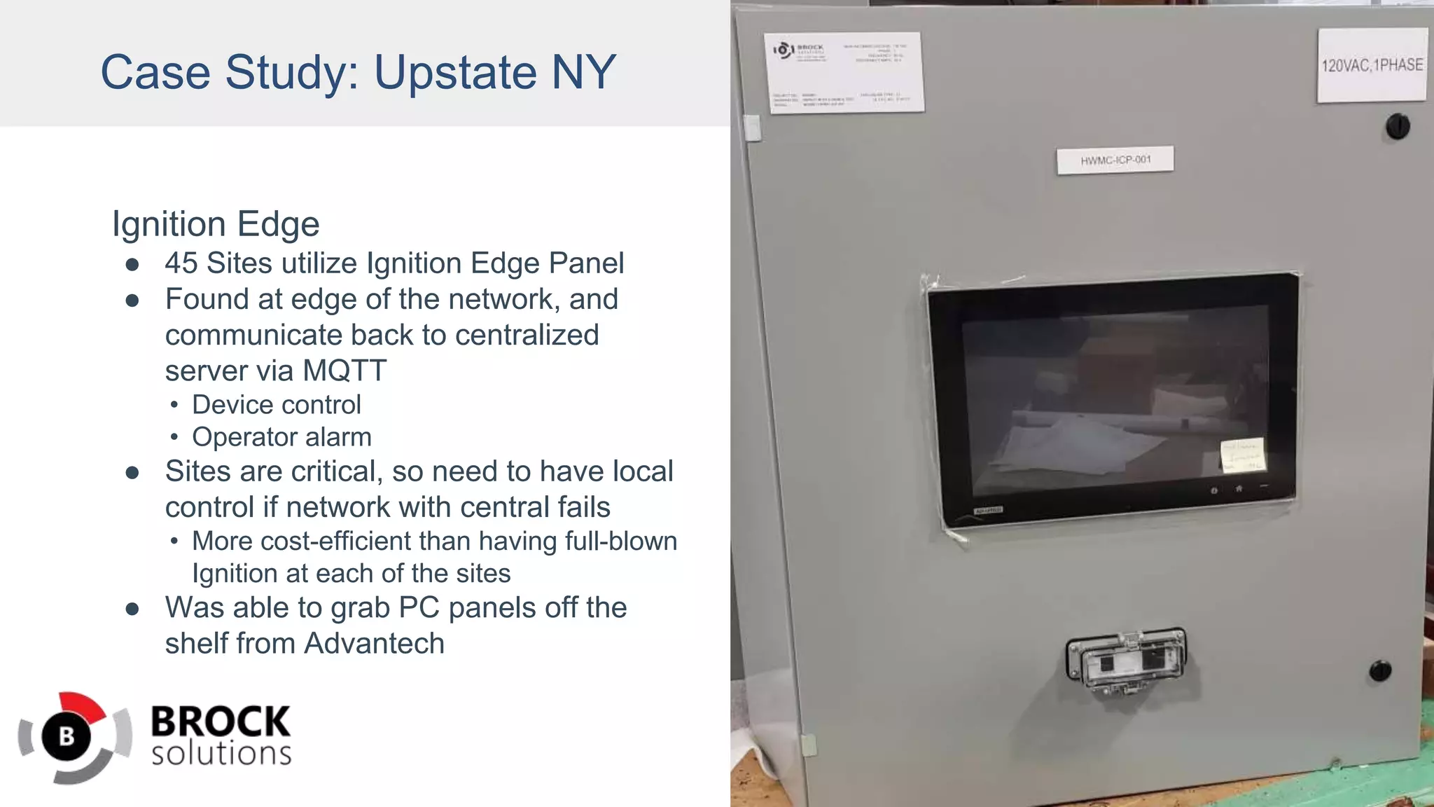 Case Study: Upstate NY
Ignition Edge
● 45 Sites utilize Ignition Edge Panel
● Found at edge of the network, and
communicate back to centralized
server via MQTT
• Device control
• Operator alarm
● Sites are critical, so need to have local
control if network with central fails
• More cost-efficient than having full-blown
Ignition at each of the sites
● Was able to grab PC panels off the
shelf from Advantech
 