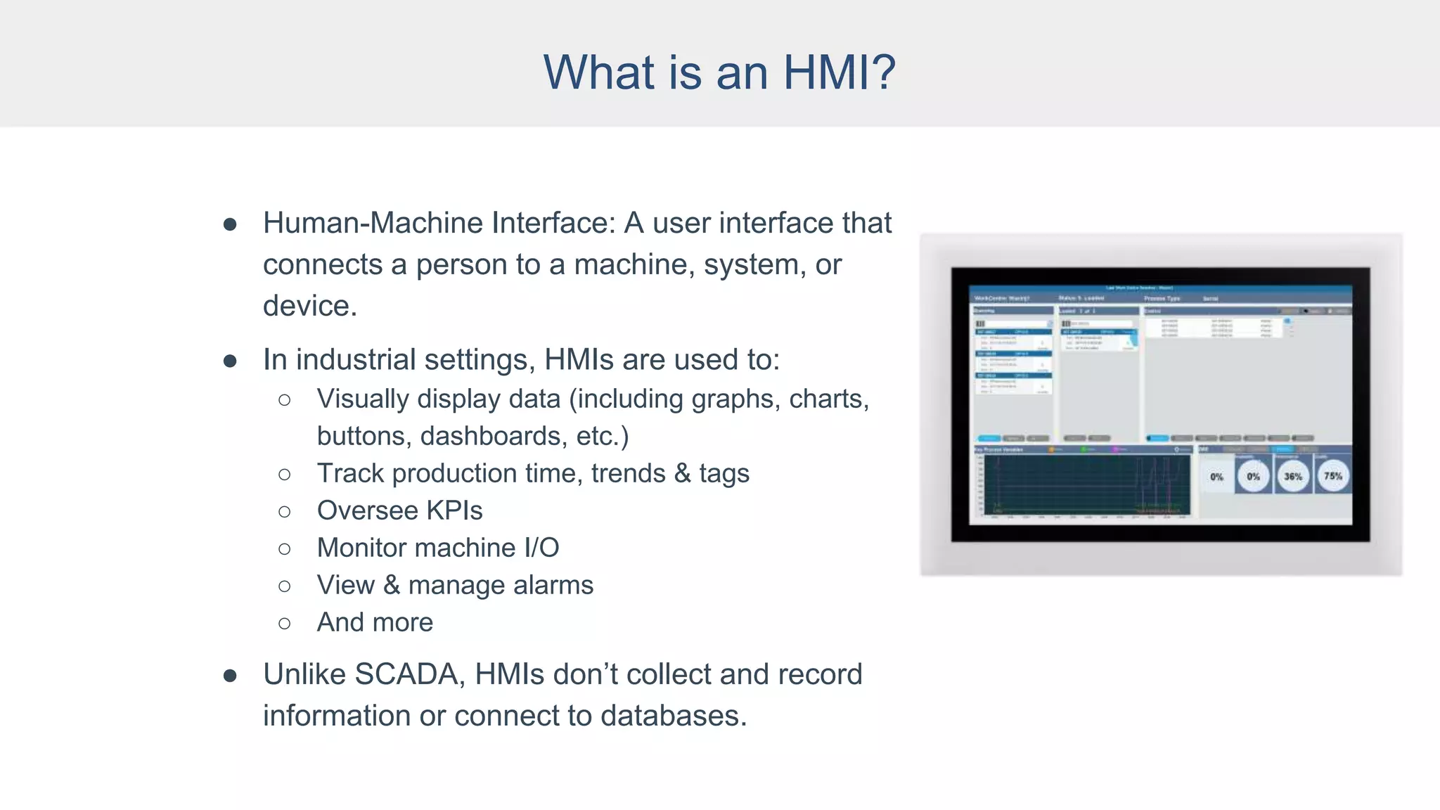 What is an HMI?
● Human-Machine Interface: A user interface that
connects a person to a machine, system, or
device.
● In industrial settings, HMIs are used to:
○ Visually display data (including graphs, charts,
buttons, dashboards, etc.)
○ Track production time, trends & tags
○ Oversee KPIs
○ Monitor machine I/O
○ View & manage alarms
○ And more
● Unlike SCADA, HMIs don’t collect and record
information or connect to databases.
 