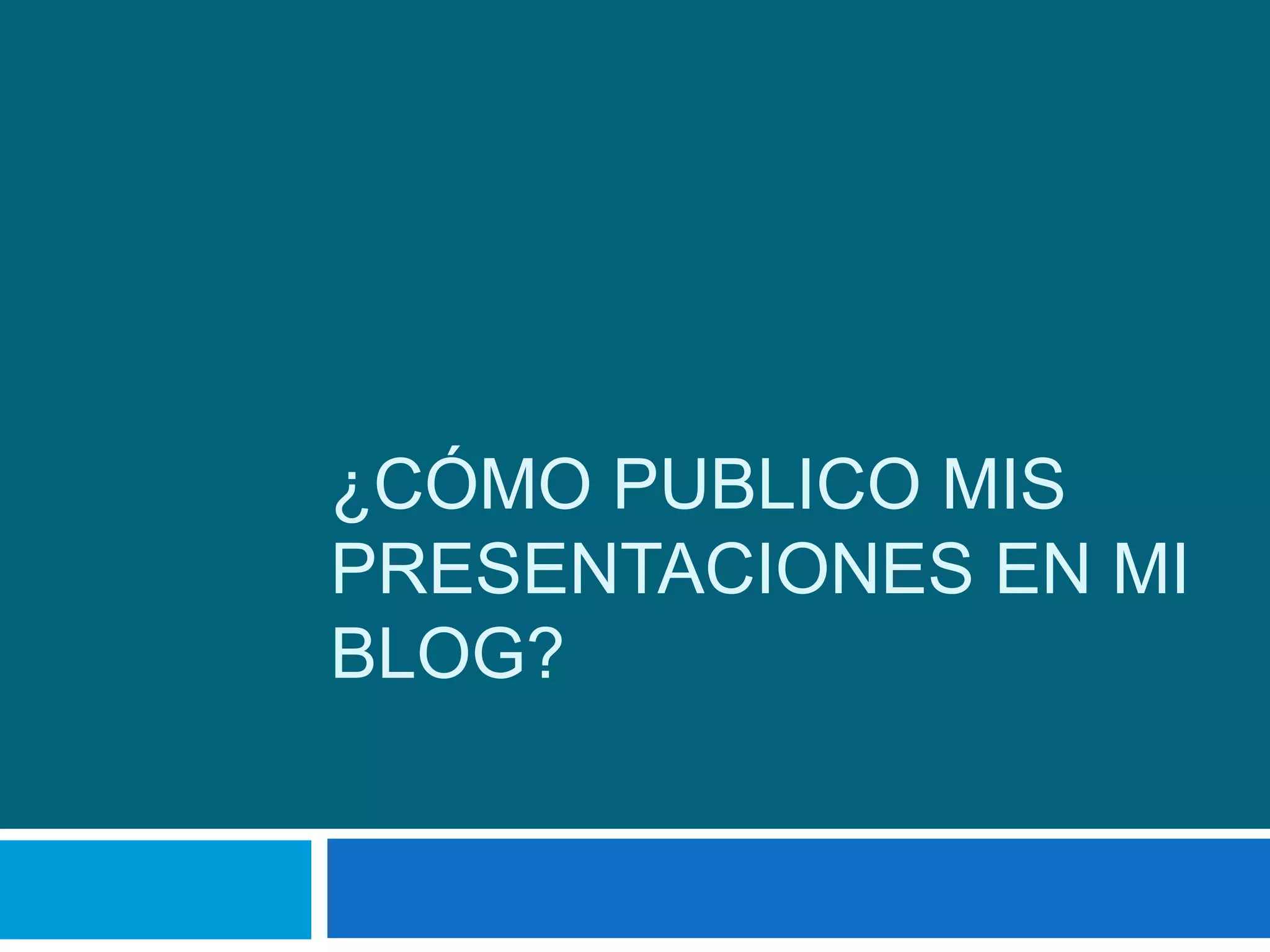 ¿CÓMO PUBLICO MIS
PRESENTACIONES EN MI
BLOG?