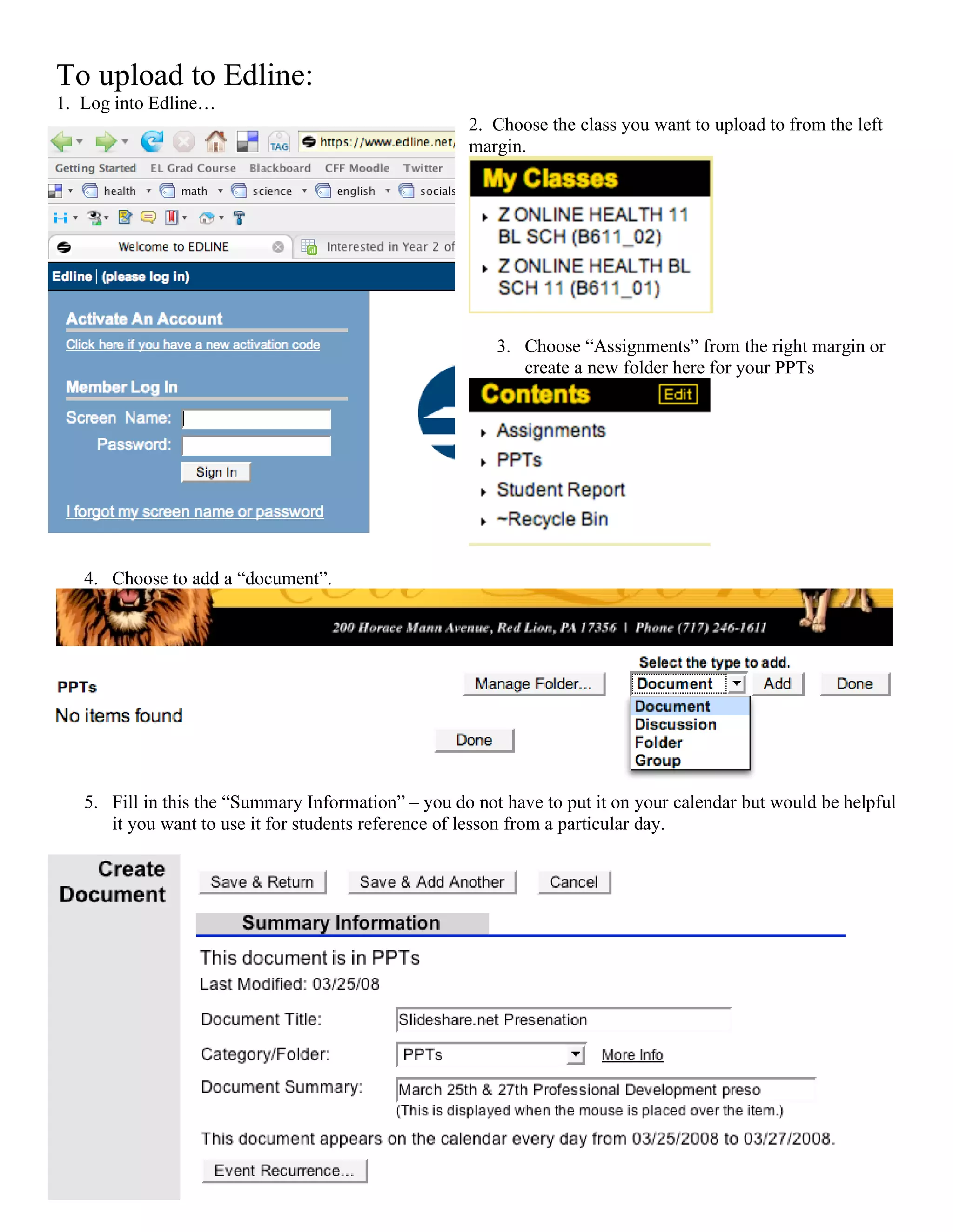 To upload to Edline:
1. Log into Edline…
                                                     2. Choose the class you want to upload to from the left
                                                     margin.




                                                         3. Choose “Assignments” from the right margin or
                                                            create a new folder here for your PPTs




   4. Choose to add a “document”.




   5. Fill in this the “Summary Information” – you do not have to put it on your calendar but would be helpful
      it you want to use it for students reference of lesson from a particular day.
 