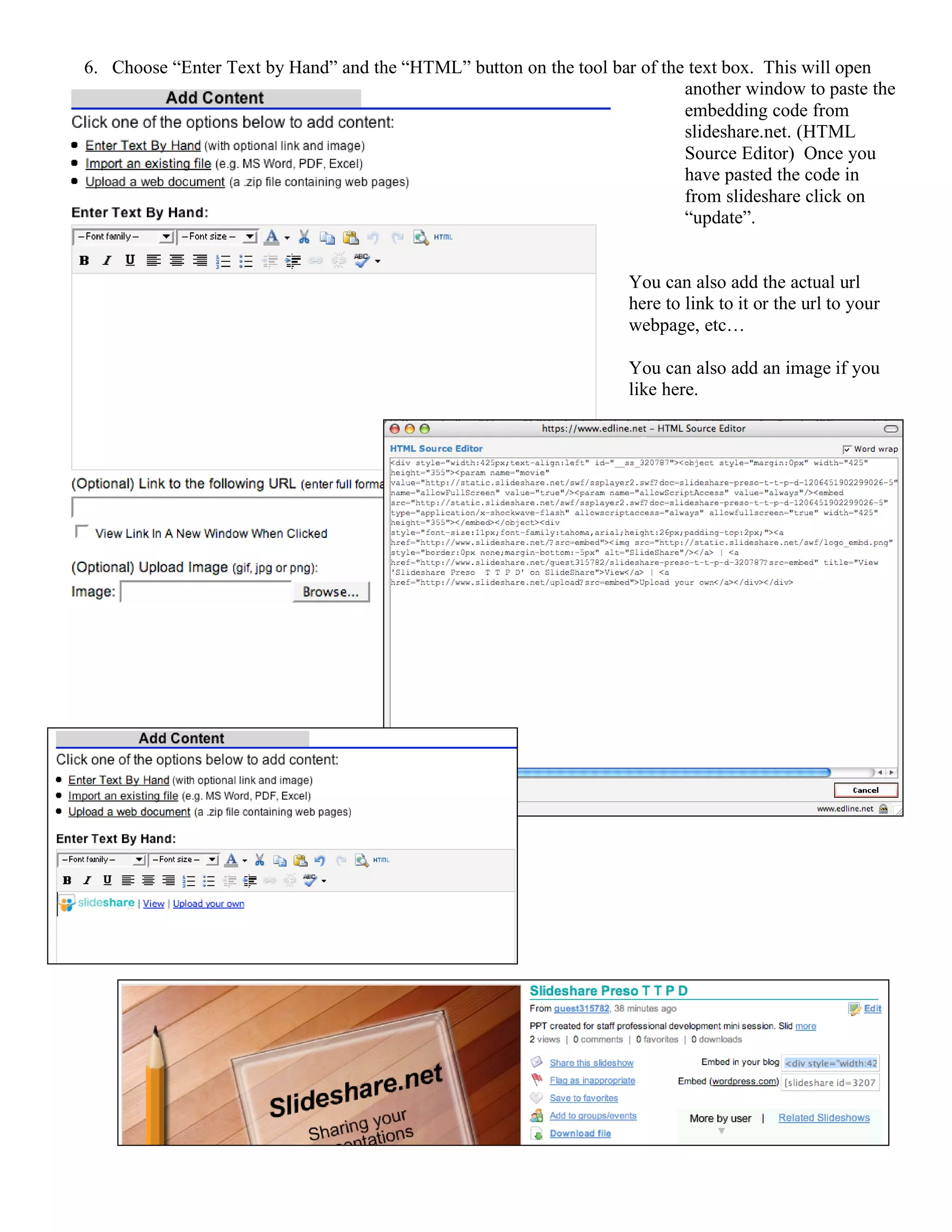 6. Choose “Enter Text by Hand” and the “HTML” button on the tool bar of the text box. This will open
                                                                                another window to paste the
                                                                                embedding code from
                                                                                slideshare.net. (HTML
                                                                                Source Editor) Once you
                                                                                have pasted the code in
                                                                                from slideshare click on
                                                                                “update”.


                                                                         You can also add the actual url
                                                                         here to link to it or the url to your
                                                                         webpage, etc…

                                                                         You can also add an image if you
                                                                         like here.




7.
 