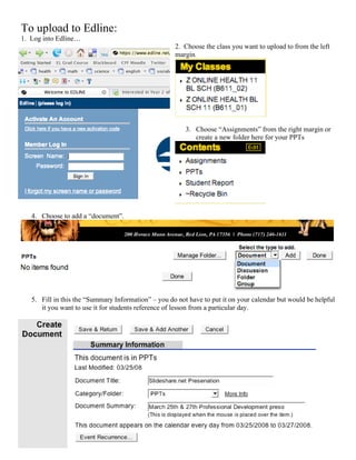 To upload to Edline:
1. Log into Edline…
                                                     2. Choose the class you want to upload to from the left
                                                     margin.




                                                         3. Choose “Assignments” from the right margin or
                                                            create a new folder here for your PPTs




   4. Choose to add a “document”.




   5. Fill in this the “Summary Information” – you do not have to put it on your calendar but would be helpful
      it you want to use it for students reference of lesson from a particular day.
 