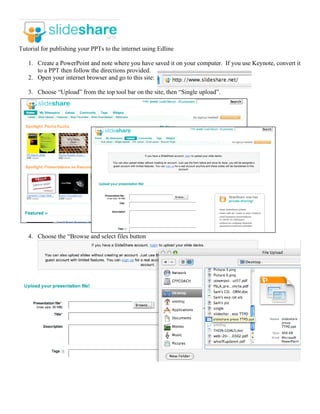 Tutorial for publishing your PPTs to the internet using Edline

   1. Create a PowerPoint and note where you have saved it on your computer. If you use Keynote, convert it
      to a PPT then follow the directions provided.
   2. Open your internet browser and go to this site:

   3. Choose “Upload” from the top tool bar on the site, then “Single upload”.




   4. Choose the “Browse and select files button
 