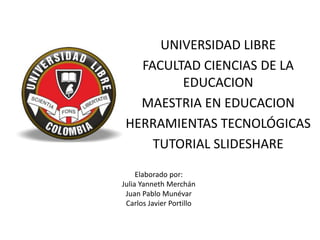 UNIVERSIDAD LIBRE
FACULTAD CIENCIAS DE LA
EDUCACION
MAESTRIA EN EDUCACION
HERRAMIENTAS TECNOLÓGICAS
TUTORIAL SLIDESHARE
Elaborado por:
Julia Yanneth Merchán
Juan Pablo Munévar
Carlos Javier Portillo
 