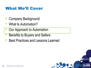 #AribaLIVE
What We’ll Cover
• Company Background
• What Is Automation?
• Our Approach to Automation
• Benefits to Buyers and Sellers
• Best Practices and Lessons Learned
© 2013 Ariba, Inc. All rights reserved.15
 