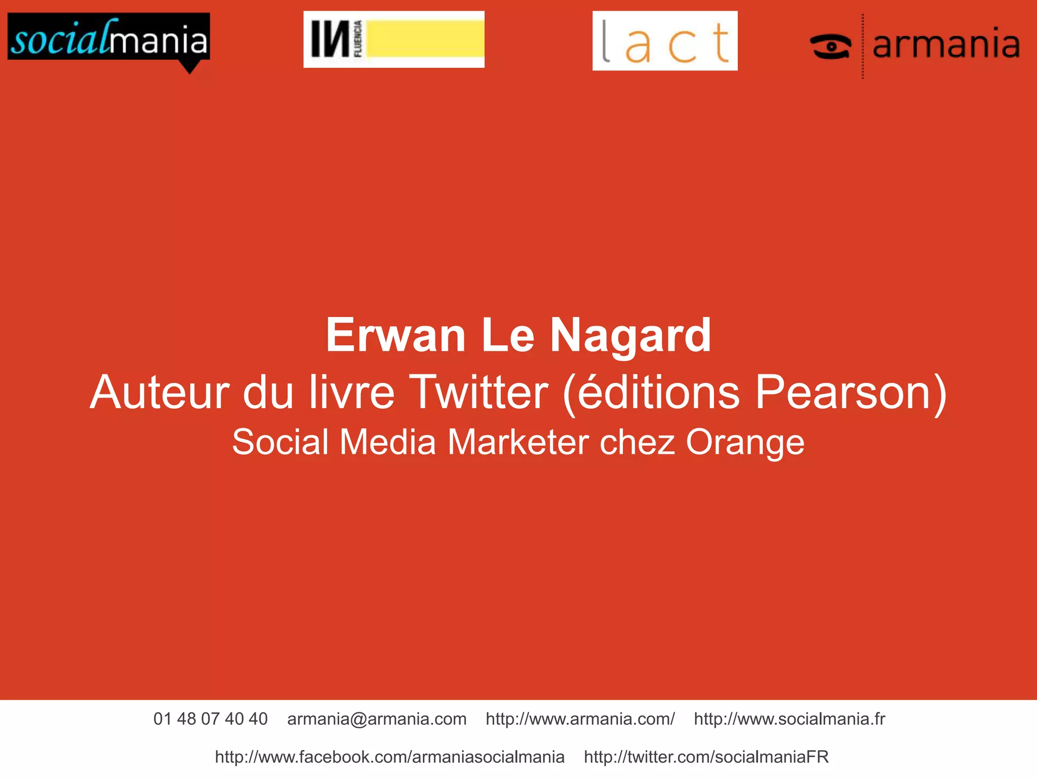 01 48 07 40 40 armania@armania.com http://www.armania.com/ http://www.socialmania.fr
http://www.facebook.com/armaniasocialmania http://twitter.com/socialmaniaFR
Erwan Le Nagard
Auteur du livre Twitter (éditions Pearson)
Social Media Marketer chez Orange
 