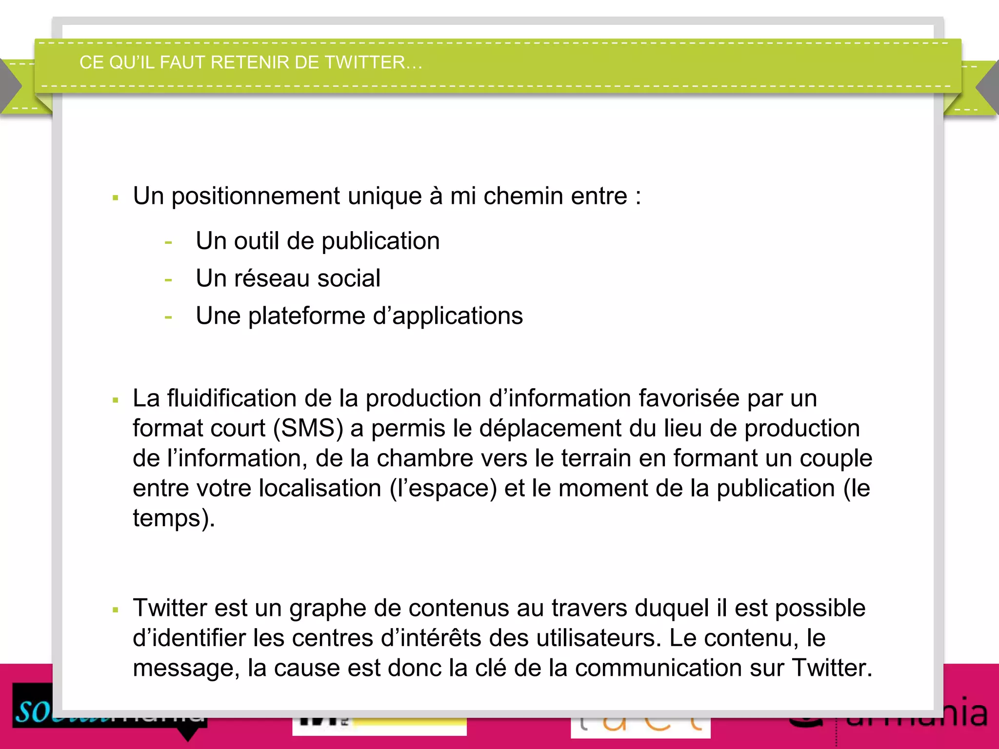 CE QU’IL FAUT RETENIR DE TWITTER…
 Un positionnement unique à mi chemin entre :
- Un outil de publication
- Un réseau social
- Une plateforme d’applications
 La fluidification de la production d’information favorisée par un
format court (SMS) a permis le déplacement du lieu de production
de l’information, de la chambre vers le terrain en formant un couple
entre votre localisation (l’espace) et le moment de la publication (le
temps).
 Twitter est un graphe de contenus au travers duquel il est possible
d’identifier les centres d’intérêts des utilisateurs. Le contenu, le
message, la cause est donc la clé de la communication sur Twitter.
 