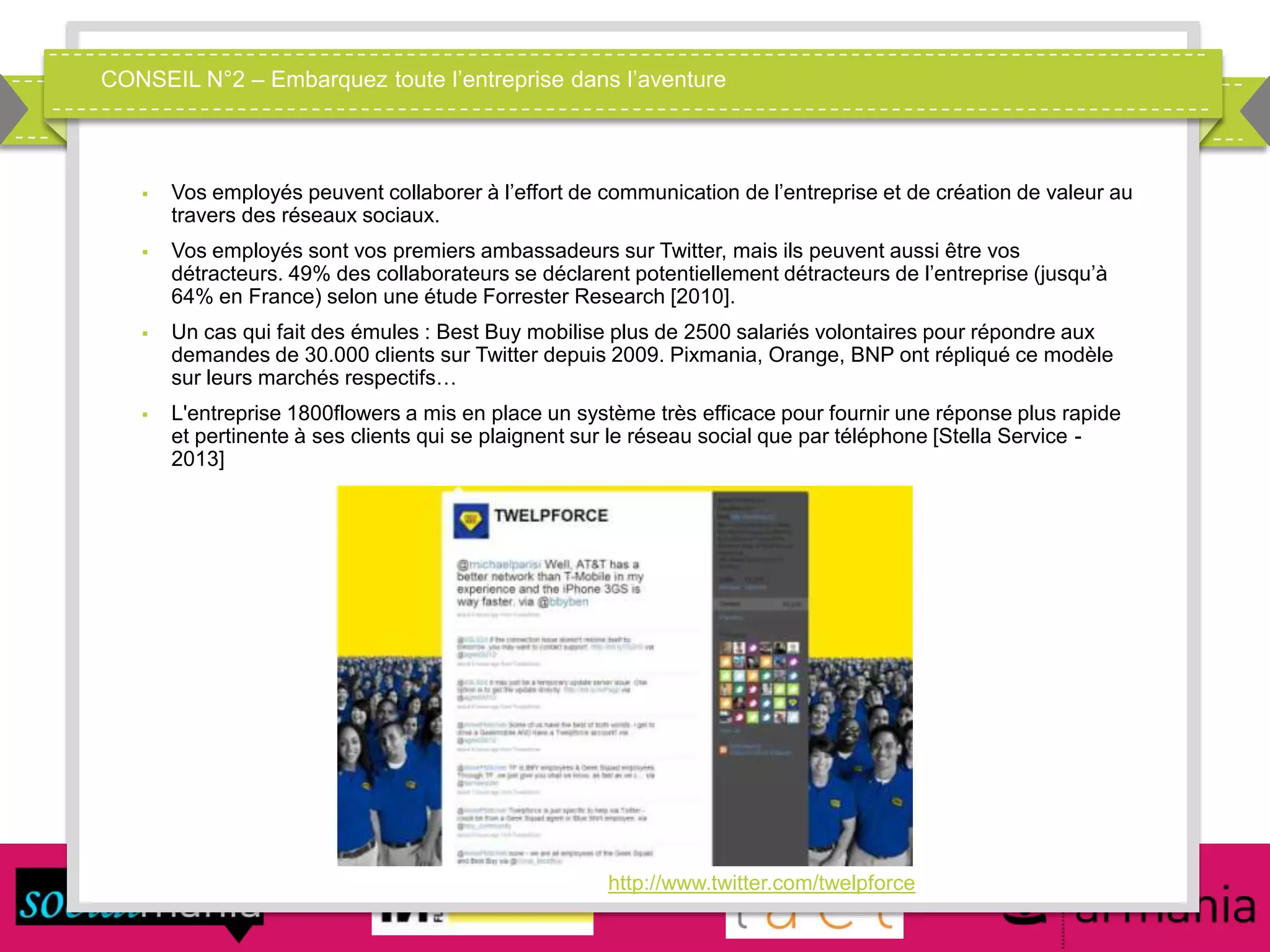 CONSEIL N°2 – Embarquez toute l’entreprise dans l’aventure
 Vos employés peuvent collaborer à l’effort de communication de l’entreprise et de création de valeur au
travers des réseaux sociaux.
 Vos employés sont vos premiers ambassadeurs sur Twitter, mais ils peuvent aussi être vos
détracteurs. 49% des collaborateurs se déclarent potentiellement détracteurs de l’entreprise (jusqu’à
64% en France) selon une étude Forrester Research [2010].
 Un cas qui fait des émules : Best Buy mobilise plus de 2500 salariés volontaires pour répondre aux
demandes de 30.000 clients sur Twitter depuis 2009. Pixmania, Orange, BNP ont répliqué ce modèle
sur leurs marchés respectifs…
 L'entreprise 1800flowers a mis en place un système très efficace pour fournir une réponse plus rapide
et pertinente à ses clients qui se plaignent sur le réseau social que par téléphone [Stella Service -
2013]
http://www.twitter.com/twelpforce
 